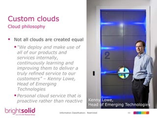 53Information Classification: Restricted
Custom clouds
Cloud philosophy
 Not all clouds are created equal
“We deploy and make use of
all of our products and
services internally,
continuously learning and
improving them to deliver a
truly refined service to our
customers” – Kenny Lowe,
Head of Emerging
Technologies
Personal cloud service that is
proactive rather than reactive Kenny Lowe,
Head of Emerging Technologies
 