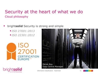 54Information Classification: Restricted
Security at the heart of what we do
Cloud philosophy
 brightsolid Security is strong and simple
Derek Roy
Data Centre Manager
ISO 27001:2013
ISO 22301:2012
 