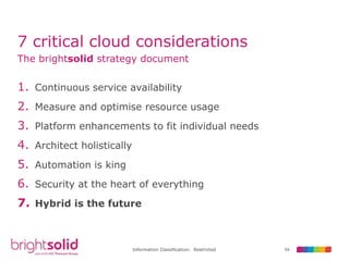 59Information Classification: Restricted
7 critical cloud considerations
1. Continuous service availability
2. Measure and optimise resource usage
3. Platform enhancements to fit individual needs
4. Architect holistically
5. Automation is king
6. Security at the heart of everything
7. Hybrid is the future
The brightsolid strategy document
 