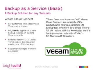 61Information Classification: Restricted
Backup as a Service (BaaS)
A Backup Solution for any Scenario
Veeam Cloud Connect
 For customers who already use
Veeam on premises
 brightsolid appear as a new
backup location in existing
Veeam console
 Enables Veeam’s 3-2-1 rule:
Three copies, two separate
media, one offsite backup.
 Customer managed from on
premises#
"I have been very impressed with Veeam
Cloud Connect, the simplicity of the
product hides what is a complete VM
backup tool, whether it be a single file or a
full VM restore, with the knowledge that the
backups are securely held off site.“ -
DC Thomson IT Operations
 