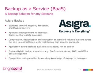 62Information Classification: Restricted
Backup as a Service (BaaS)
A Backup Solution for any Scenario
Asigra Backup
 Supports VMware, Hyper-V, XenServer,
and Physical servers
 Agentless backup means no laborious
deployment or update processes
 Compression, deduplication and encryption as standard reduce data sent across
the wire to minimal levels while maintaining high security standards
 Application aware backups available as standard, not as add on
 Enables Hybrid backup scenarios – e.g. On-Premises, Azure, AWS, and Office
365 all supported
 Competitive pricing enabled by our deep knowledge of storage technologies
 