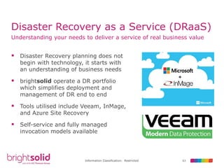 63Information Classification: Restricted
Disaster Recovery as a Service (DRaaS)
 Disaster Recovery planning does not
begin with technology, it starts with
an understanding of business needs
 brightsolid operate a DR portfolio
which simplifies deployment and
management of DR end to end
 Tools utilised include Veeam, InMage,
and Azure Site Recovery
 Self-service and fully managed
invocation models available
Understanding your needs to deliver a service of real business value
 