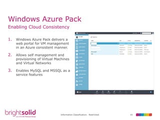 65Information Classification: Restricted
Windows Azure Pack
Enabling Cloud Consistency
1. Windows Azure Pack delivers a
web portal for VM management
in an Azure consistent manner.
2. Allows self management and
provisioning of Virtual Machines
and Virtual Networks
3. Enables MySQL and MSSQL as a
service features
 