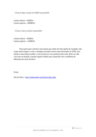 - Com as duas secções de 365pF em paralelo


Limite inferior - 450KHz
Limite superior - 2000KHz


- Com as cinco secções em paralelo


Limite inferior - 420KHz
Limite superior - 1640KHz


       Para quem quer construir uma antena que tenha um bom ganho de recepção, não
ocupe muito espaço e com a vantagem de poder usá-la como decoração no QTH, essa
antena é uma ótima escolha, e com certeza eu vou construir mais uma, desta vez não
vou errar na furação e montar aquele modelo que é parecido com o emblema do
fabricante do carro do Dave.




Fonte:

Site do Dave - http://makearadio.com/loops/index.php




                                                                      9|Página
                       www.blogdopicco.blogspot.com
 