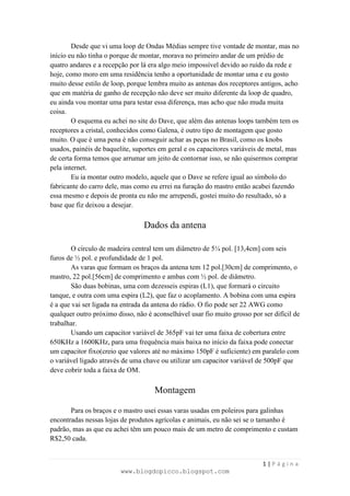 Desde que vi uma loop de Ondas Médias sempre tive vontade de montar, mas no
início eu não tinha o porque de montar, morava no primeiro andar de um prédio de
quatro andares e a recepção por lá era algo meio impossível devido ao ruído da rede e
hoje, como moro em uma residência tenho a oportunidade de montar uma e eu gosto
muito desse estilo de loop, porque lembra muito as antenas dos receptores antigos, acho
que em matéria de ganho de recepção não deve ser muito diferente da loop de quadro,
eu ainda vou montar uma para testar essa diferença, mas acho que não muda muita
coisa.
        O esquema eu achei no site do Dave, que além das antenas loops também tem os
receptores a cristal, conhecidos como Galena, é outro tipo de montagem que gosto
muito. O que é uma pena é não conseguir achar as peças no Brasil, como os knobs
usados, painéis de baquelite, suportes em geral e os capacitores variáveis de metal, mas
de certa forma temos que arrumar um jeito de contornar isso, se não quisermos comprar
pela internet.
        Eu ia montar outro modelo, aquele que o Dave se refere igual ao símbolo do
fabricante do carro dele, mas como eu errei na furação do mastro então acabei fazendo
essa mesmo e depois de pronta eu não me arrependi, gostei muito do resultado, só a
base que fiz deixou a desejar.

                                 Dados da antena

        O círculo de madeira central tem um diâmetro de 5¼ pol. [13,4cm] com seis
furos de ½ pol. e profundidade de 1 pol.
        As varas que formam os braços da antena tem 12 pol.[30cm] de comprimento, o
mastro, 22 pol.[56cm] de comprimento e ambas com ½ pol. de diâmetro.
        São duas bobinas, uma com dezesseis espiras (L1), que formará o circuito
tanque, e outra com uma espira (L2), que faz o acoplamento. A bobina com uma espira
é a que vai ser ligada na entrada da antena do rádio. O fio pode ser 22 AWG como
qualquer outro próximo disso, não é aconselhável usar fio muito grosso por ser difícil de
trabalhar.
        Usando um capacitor variável de 365pF vai ter uma faixa de cobertura entre
650KHz a 1600KHz, para uma frequência mais baixa no início da faixa pode conectar
um capacitor fixo(creio que valores até no máximo 150pF é suficiente) em paralelo com
o variável ligado através de uma chave ou utilizar um capacitor variável de 500pF que
deve cobrir toda a faixa de OM.

                                     Montagem

       Para os braços e o mastro usei essas varas usadas em poleiros para galinhas
encontradas nessas lojas de produtos agrícolas e animais, eu não sei se o tamanho é
padrão, mas as que eu achei têm um pouco mais de um metro de comprimento e custam
R$2,50 cada.


                                                                           1|Página
                         www.blogdopicco.blogspot.com
 