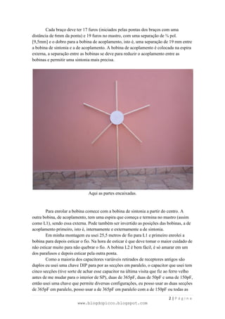 Cada braço deve ter 17 furos (iniciados pelas pontas dos braços com uma
distância de 6mm da ponta) e 19 furos no mastro, com uma separação de ⅜ pol.
[9,5mm] e o dobro para a bobina de acoplamento, isto é, uma separação de 19 mm entre
a bobina de sintonia e a de acoplamento. A bobina de acoplamento é colocada na espira
externa, a separação entre as bobinas se deve para reduzir o acoplamento entre as
bobinas e permitir uma sintonia mais precisa.




                               Aqui as partes encaixadas.


        Para enrolar a bobina comece com a bobina de sintonia a partir do centro. A
outra bobina, de acoplamento, tem uma espira que começa e termina no mastro (assim
como L1), sendo essa externa. Pode também ser invertido as posições das bobinas, a de
acoplamento primeiro, isto é, internamente e externamente a de sintonia.
        Em minha montagem eu usei 25,5 metros de fio para L1 e primeiro enrolei a
bobina para depois esticar o fio. Na hora de esticar é que deve tomar o maior cuidado de
não esticar muito para não quebrar o fio. A bobina L2 é bem fácil, é só amarar em um
dos parafusos e depois esticar pela outra ponta.
        Como a maioria dos capacitores variáveis retirados de receptores antigos são
duplos eu usei uma chave DIP para por as secções em paralelo, o capacitor que usei tem
cinco secções (tive sorte de achar esse capacitor na última visita que fiz ao ferro velho
antes de me mudar para o interior de SP), duas de 365pF, duas de 50pF e uma de 150pF,
então usei uma chave que permite diversas configurações, eu posso usar as duas secções
de 365pF em paralelo, posso usar a de 365pF em paralelo com a de 150pF ou todas as
                                                                           2|Página
                         www.blogdopicco.blogspot.com
 