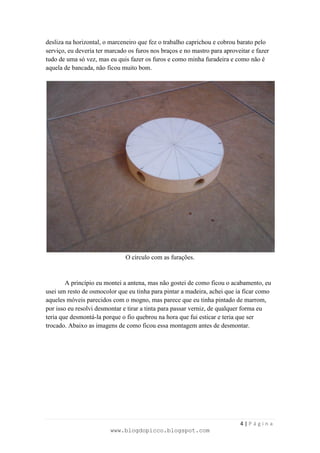 desliza na horizontal, o marceneiro que fez o trabalho caprichou e cobrou barato pelo
serviço, eu deveria ter marcado os furos nos braços e no mastro para aproveitar e fazer
tudo de uma só vez, mas eu quis fazer os furos e como minha furadeira e como não é
aquela de bancada, não ficou muito bom.




                               O círculo com as furações.


        A princípio eu montei a antena, mas não gostei de como ficou o acabamento, eu
usei um resto de osmocolor que eu tinha para pintar a madeira, achei que ia ficar como
aqueles móveis parecidos com o mogno, mas parece que eu tinha pintado de marrom,
por isso eu resolvi desmontar e tirar a tinta para passar verniz, de qualquer forma eu
teria que desmontá-la porque o fio quebrou na hora que fui esticar e teria que ser
trocado. Abaixo as imagens de como ficou essa montagem antes de desmontar.




                                                                           4|Página
                         www.blogdopicco.blogspot.com
 