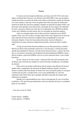 Testes

        Fiz testes com três receptores diferentes, um Sony mod. ICF-F12S e dois auto-
rádios, um Bosch San Francisco e um Pionner mod. KEH-2600. Como usei receptores
simples para fazer as escutas não tenho como indicar corretamente o ganho de sinal que
teve com a antena, é claro que existe um ganho muito bom que pode ser notado pelo
aumento do áudio das emissoras captadas e também na supressão de alguns ruídos, mas
para testes mais apurados seria interessante a utilização de um receptor com indicação
de sinal, o que posso afirmar nos testes que fiz comparando com a RGP3(essa última
versão com o diâmetro do tubo maior), que teve um ganho de sinal bem superior.
        Antes eu conseguia captar uma ou duas emissoras Argentinas com a RGP3
usando o Sony, mas com a loop eu consigo captar muito mais, algumas até no início da
faixa onde tem diversas emissoras evangélicas fortes atrapalhando os sinais das
emissoras distantes. Como ela é uma antena direcional, é possível diminuir a
interferência de outras emissoras simplesmente girando a antena até obter o melhor
sinal.
        A loop, de certa forma funciona também com um filtro passa-faixa e usando o
Bosch esse efeito é bem acentuado a ponto de se você não girar o variável da antena
quando está mudando de sintonia, você não escuta emissoras fracas, o efeito é tão forte
que se você ajustou a loop para uma frequência de aproximadamente 800KHz e girar o
dial do receptor, a partir dos 850KHz você só vai ouvir emissoras fortes e com o áudio
bem baixo.
        Já com o Sony eu fiz mais escutas, o efeito do filtro não é tão acentuado como
no Bosch, mas é bom dar uns retoques no variável da loop a medida que vai mudando
de sintonia.
        Outro motivo da minha escolha desse tipo de antena é que diferente da loop de
quadro onde o acoplamento não necessita de ligação nenhuma, quando você gira a
antena o receptor pode ficar parado, de frente com você, na loop de quadro se você girar
a antena tem que girar o receptor junto e isso é meio problemático se você está
recebendo sinais muito fracos que a qualquer alteração na posição do receptor pode
influenciar na recepção.
        Quando tive a oportunidade de usar o Icon no dxcamp que fiz com o Ivan Dias
em Boituva - SP, aproveitei para determinar a faixa de cobertura da loop e os resultados
pode ser visto abaixo:


- Com uma secção de 365pF


Limite inferior - 620KHz
Limite superior - 2130KHz




                                                                           8|Página
                        www.blogdopicco.blogspot.com
 