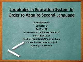 Loopholes In Education System In
Order to Acquire Second Language
Namrataba Zala
Semester: 3
Roll No.: 20
Enrollment No.: 2069108420170033
Batch: 2016-2018
Email Id : namratazala2707@gmail.com
S. B. Gardi Department of English
Bhavnagar University
 