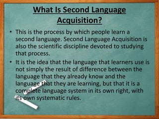 What Is Second Language
Acquisition?
• This is the process by which people learn a
second language. Second Language Acquis...