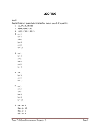 LOOPING
Soal!!!
Buatlah Program java untuk menghasilkan output seperti di bawah ini:
   1. 1,2,3,4,5,6,7,8,9,10
   2. 50,48,46,44,42,40
   3. 13,15,17,19,21,23,25
   4. a = 4
        b=4
        a=6
        b=8
        a=8
        b = 12

   5. a = 2
      b=4
      a=5
      b=4
      a=8
      b=4

   6. a = 7
      b=5
      a=3
      b=1

   7. a = 1
      a=3
      a=5
      b=6
      b=8
      b = 10

   8. Data a = 3
      Data b = 10
      Data a = 6
      Data b = 7


Tugas Praktikum Pemrograman Komputer II                                Page 1
 