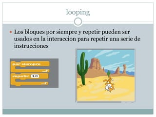 looping
Los bloques por siempre y repetir pueden ser
usados en la interaccion para repetir una serie de
instrucciones