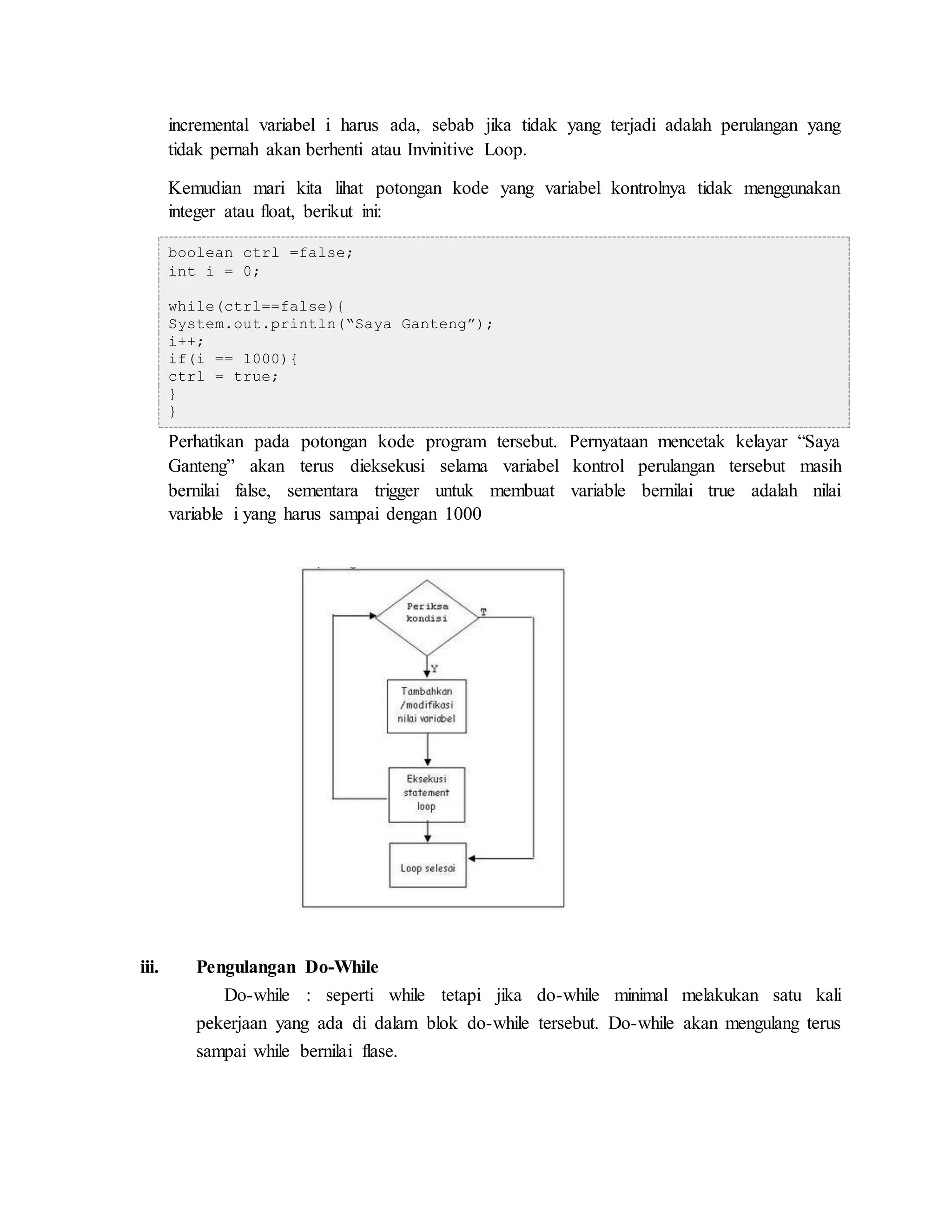 incremental variabel i harus ada, sebab jika tidak yang terjadi adalah perulangan yang
tidak pernah akan berhenti atau Invinitive Loop.
Kemudian mari kita lihat potongan kode yang variabel kontrolnya tidak menggunakan
integer atau float, berikut ini:
boolean ctrl =false;
int i = 0;
while(ctrl==false){
System.out.println(“Saya Ganteng”);
i++;
if(i == 1000){
ctrl = true;
}
}
Perhatikan pada potongan kode program tersebut. Pernyataan mencetak kelayar “Saya
Ganteng” akan terus dieksekusi selama variabel kontrol perulangan tersebut masih
bernilai false, sementara trigger untuk membuat variable bernilai true adalah nilai
variable i yang harus sampai dengan 1000
iii. Pengulangan Do-While
Do-while : seperti while tetapi jika do-while minimal melakukan satu kali
pekerjaan yang ada di dalam blok do-while tersebut. Do-while akan mengulang terus
sampai while bernilai flase.
 