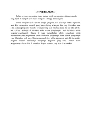LATAR BELAKANG
Bahasa program merupakan suatu wahana untuk menuangkan pikiran manusia
uang dapat di mengerti oleh mesin computer sehingga bernilai guna
Dalam menyelesaikan masalh dengan program atau istilanya adalah algoritma,
pasti kita menemukan masalah yang harus diulang sebanyak data yang diinputkan user.
Jika seorang progremer menulis sebanyak yang user butuhkan maka hal ini tidak efektif
dan efisien. Sehingga di butuhkan suatu teknik pengulangan atau istilahnya adalah
loopong(pengulangan0. Bahasa C juga menyediakan teknik pengulngan untuk
memudahkan para programmer dalam menyusun programnya dalam bentuk pengulangan
yang dibutuhkan oleh user. Diantarnya adalah, for, while, dan repeat until. Ketiga sintaks
program tersebut sebenernya mempunyai kegunaan yang sama. Namun dalam
penggunannya harus bias di sesuaikan dengan masalah yang akan di selesaikan
 