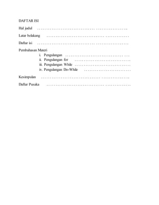 DAFTAR ISI
Hal judul . . . . . . . . . . . . . . . . . . . . . . . . . . . . . . . . . . . . . . . . . . . . . . . . ..
Latar belakang . . . . . . . . . . . . . . . . . . . . . . . . . . . . . . . . . . . . . . . . . . . . .
Daftar isi . . . . . . . . . . . . . . . . . . . . . . . . . . . . . . . . . . . . . . . . . . . . . . . . . .
Pembahasan Materi
i. Pengulangan . . . . . . . . . . . . . . . . . . . . . . . . . . . . . . . . . . .
ii. Pengulangan for . . . . . . . . . . . . . . . . . . . . . . . . . . . . . . .
iii. Pengulangan While . . . . . . . . . . . . . . . . . . . . . . . . . . . . . . .
iv. Pengulangan Do-While . . . . . . . . . . . . . . . . . . . . . . . . . .
Kesimpulan . . . . . . . . . . . . . . . . . . . . . . . . . . . . . . . . . . . . . . . . . . . . . . . ..
Daftar Pusaka . . . . . . . . . . . . . . . . . . . . . . . . . . . . . . . . . . . . . . . . . . . . . .
 