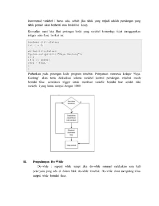 incremental variabel i harus ada, sebab jika tidak yang terjadi adalah perulangan yang
tidak pernah akan berhenti atau Invinitive Loop.
Kemudian mari kita lihat potongan kode yang variabel kontrolnya tidak menggunakan
integer atau float, berikut ini:
boolean ctrl =false;
int i = 0;
while(ctrl==false){
System.out.println(“Saya Ganteng”);
i++;
if(i == 1000){
ctrl = true;
}
}
Perhatikan pada potongan kode program tersebut. Pernyataan mencetak kelayar “Saya
Ganteng” akan terus dieksekusi selama variabel kontrol perulangan tersebut masih
bernilai false, sementara trigger untuk membuat variable bernilai true adalah nilai
variable i yang harus sampai dengan 1000
iii. Pengulangan Do-While
Do-while : seperti while tetapi jika do-while minimal melakukan satu kali
pekerjaan yang ada di dalam blok do-while tersebut. Do-while akan mengulang terus
sampai while bernilai flase.
 