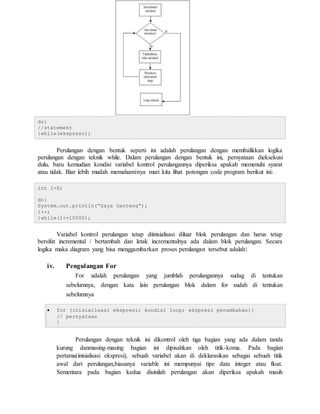 do{
//statement
}while(ekspresi);
Perulangan dengan bentuk seperti ini adalah perulangan dengan membalikkan logika
perulangan dengan teknik while. Dalam perulangan dengan bentuk ini, pernyataan dieksekusi
dulu, baru kemudian kondisi variabel kontrol perulangannya diperiksa apakah memenuhi syarat
atau tidak. Biar lebih mudah memahaminya mari kita lihat potongan code program berikut ini:
int i=0;
do{
System.out.println(“Saya Ganteng”);
i++;
}while(i<=10000);
Variabel kontrol perulangan tetap diinisialisasi diluar blok perulangan dan harus tetap
bersifat incremental / bertambah dan letak incrementalnya ada dalam blok perulangan. Secara
logika maka diagram yang bisa menggambarkan proses perulangan tersebut adalah:
iv. Pengulangan For
For adalah perulangan yang jumblah perulangannya sudag di tentukan
sebelumnya, dengan kata lain perulangan blok dalam for sudah di tentukan
sebelumnya
 for (inisialisasi ekspresi; kondisi loop; ekspresi penambahan){
// pernyataan
}
Perulangan dengan teknik ini dikontrol oleh tiga bagian yang ada dalam tanda
kurung danmasing-masing bagian ini dipisahkan oleh titik-koma. Pada bagian
pertama(inisialisasi ekspresi), sebuah variabel akan di deklarasikan sebagai sebuah titik
awal dari perulangan,biasanya variable ini mempunyai tipe data integer atau float.
Sementara pada bagian kedua disinilah perulangan akan diperiksa apakah masih
 