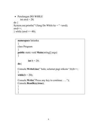  Perulangan DO WHILE
int awd = 20;
do {
System.out.println(" Ulang Do While ke = " +awd);
awd++;
} while (awd <= 40);
namespace latianku
{
class Program
{
public static void Main(string[] args)
{
int b = 20;
do{
Console.WriteLine(” halo, selamat pagi stikom “,b);b++;
}
while(b = 20);
Console.Write(“Press any key to continue . . . “);
Console.ReadKey(true);
}
}
}
8
 