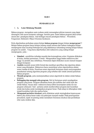 BAB I
PENDAHULUAN
1. A. Latar Belakang Masalah
Bahasa program merupakan suatu wahana untuk menuangkan pikiran manusia yang dapat
dimengerti oleh mesin komputer sehingga bernilai guna. Suatu bahasa program akan terikat
aturan dari paradigma bahasa. Ada berbagai macam paradigma bahasa : Prosedural,
Fungsional, Deklaratif, Object Oriented, Konkuren.
Perlu diperhatikan perbedaan antara belajar bahasa program dengan belajar memprogram!!!
Belajar bahasa program hanya belajar tentang sintak (aturan) dari bahasa sedangkan belajar
memprogram akan tercakup beberapa hal yang didalamnya terkandung tentang belajar bahasa
program itu sendiri. Yang harus diperhatikan oleh mahasiswa yang sedang belajar
memprogram, yaitu :
 Simulasi , sensibilitas terhadap masalah dan kemungkinan solusi. Kegiatan dilakukan
di kelas, melalui permainan. Contoh : Mengurutkan tinggi badan mahasiswa dari
tinggi ke pendek atau sebaliknya. Permainan dapat dilakukan secara manual maupun
dengan komputer.
 Analisis masalah secara lebih formal dan membuat spesifikasi dan algoritma dalam
notasi yang ditetapkan. Mahasiswa harus menuliskan solusi algoritmiknya dalam
notasi standar di kelas. Penulisan notasi algoritmik bertujuan untuk menyeragamkan
pemahaman tentang algoritma program yang terbebas dari sintak (aturan) penulisan
bahasa program .
 Menulis program, yaitu menterjemahkan notasi algoritmik ke dalam sintak bahasa
program.
 Debugging dan menguji coba program. Hal ini bertujuan untuk mendapatkan
program yang benar. Program dikatakan benar jika terbebas dari salah lojik dan
sintak bahasa. Secara ideal mahasiswa hanya diberi kesempatan untuk me-run
program sebanyak 2 kali : pertama untuk membersihkan program dari kesalahan
sintak dan kedua untuk mendapatkan program benar. Pada tahap ini diharapkan tidak
terjadi kesalahan lojik jika analisa benar.
 Mengamati peristiwa eksekusi, perlu dilakukan untuk meningkatkan kepercayaan
bahwa jika analisa benar maka sisa pekerjaan menjadi mudah. Pada pemrograman
prosedural, aspek ini penting untuk memahami fenomena eksekusi dan perubahaan
nilai suatu struktur data.
1
 
