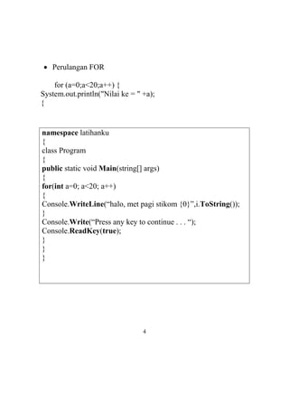  Perulangan FOR
for (a=0;a<20;a++) {
System.out.println("Nilai ke = " +a);
{
namespace latihanku
{
class Program
{
public static void Main(string[] args)
{
for(int a=0; a<20; a++)
{
Console.WriteLine(“halo, met pagi stikom {0}”,i.ToString());
}
Console.Write(“Press any key to continue . . . “);
Console.ReadKey(true);
}
}
}
4
 