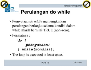 PENS-ITS Umi Sa’adah
Konsep Pemrograman
Perulangan do while
•Pernyataan do while memungkinkan
perulangan berlanjut selama kondisi dalam
while masih bernilai TRUE (non-zero).
•Formatnya :
do {
pernyataan;
} while(kondisi);
•The loop is executed at least once.
C
lick
to
buy
N
O
W
!
PDF-XCHANGE
w
w
w
.docu-track.c
o
m
C
lick
to
buy
N
O
W
!
PDF-XCHANGE
w
w
w
.docu-track.c
o
m
 
