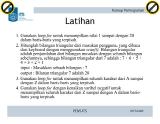 PENS-ITS Umi Sa’adah
Konsep Pemrograman
Latihan
1. Gunakan loop for untuk menampilkan nilai 1 sampai dengan 20
dalam baris-baris yang terpisah.
2. Hitunglah bilangan triangular dari masukan pengguna, yang dibaca
dari keyboard dengan menggunakan scanf(). Bilangan triangular
adalah penjumlahan dari bilangan masukan dengan seluruh bilangan
sebelumnya, sehingga bilangan triangular dari 7 adalah : 7 + 6 + 5 +
4 + 3 + 2 + 1
input : Masukkan sebuah bilangan : 7
output : Bilanan triangular 7 adalah 28
3. Gunakan loop for untuk menampilkan seluruh karaker dari A sampai
dengan Z dalam baris-baris yang terpisah.
4. Gunakan loop for dengan kenaikan varibel negatif untuk
menampilkan seluruh karaker dari Z sampai dengan A dalam baris-
baris yang terpisah.
C
lick
to
buy
N
O
W
!
PDF-XCHANGE
w
w
w
.docu-track.c
o
m
C
lick
to
buy
N
O
W
!
PDF-XCHANGE
w
w
w
.docu-track.c
o
m
 