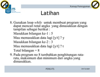 PENS-ITS Umi Sa’adah
Konsep Pemrograman
Latihan
8. Gunakan loop while untuk membuat program yang
dapat mencari total angka yang dimasukkan dengan
tampilan sebagai berikut :
Masukkan bilangan ke-1 : 5
Mau memasukkan data lagi [y/t] ? y
Masukkan bilangan ke-2 : 3
Mau memasukkan data lagi [y/t] ? t
Total bilangan = 8
9. Pada program no 8 tambahkan penghitungan rata-
rata, maksimum dan minimum dari angka yang
dimasukkan.
C
lick
to
buy
N
O
W
!
PDF-XCHANGE
w
w
w
.docu-track.c
o
m
C
lick
to
buy
N
O
W
!
PDF-XCHANGE
w
w
w
.docu-track.c
o
m
 