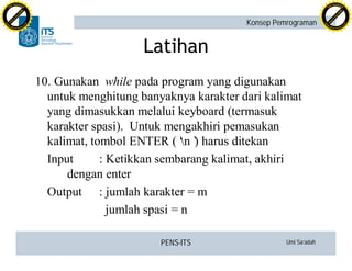 PENS-ITS Umi Sa’adah
Konsep Pemrograman
Latihan
10. Gunakan while pada program yang digunakan
untuk menghitung banyaknya karakter dari kalimat
yang dimasukkan melalui keyboard (termasuk
karakter spasi). Untuk mengakhiri pemasukan
kalimat, tombol ENTER (‘n’) harus ditekan
Input : Ketikkan sembarang kalimat, akhiri
dengan enter
Output : jumlah karakter = m
jumlah spasi = n
C
lick
to
buy
N
O
W
!
PDF-XCHANGE
w
w
w
.docu-track.c
o
m
C
lick
to
buy
N
O
W
!
PDF-XCHANGE
w
w
w
.docu-track.c
o
m
 