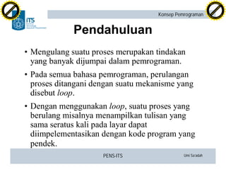 PENS-ITS Umi Sa’adah
Konsep Pemrograman
Pendahuluan
•Mengulang suatu proses merupakan tindakan
yang banyak dijumpai dalam pemrograman.
•Pada semua bahasa pemrograman, perulangan
proses ditangani dengan suatu mekanisme yang
disebut loop.
•Dengan menggunakan loop, suatu proses yang
berulang misalnya menampilkan tulisan yang
sama seratus kali pada layar dapat
diimpelementasikan dengan kode program yang
pendek.
C
lick
to
buy
N
O
W
!
PDF-XCHANGE
w
w
w
.docu-track.c
o
m
C
lick
to
buy
N
O
W
!
PDF-XCHANGE
w
w
w
.docu-track.c
o
m
 