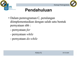 PENS-ITS Umi Sa’adah
Konsep Pemrograman
Pendahuluan
•Dalam pemrograman C, perulangan
diimplementasikan dengan salah satu bentuk
pernyataan sbb :
- pernyataan for
- pernyataan while
- pernyataan do-while
C
lick
to
buy
N
O
W
!
PDF-XCHANGE
w
w
w
.docu-track.c
o
m
C
lick
to
buy
N
O
W
!
PDF-XCHANGE
w
w
w
.docu-track.c
o
m
 