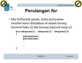 PENS-ITS Umi Sa’adah
Konsep Pemrograman
Perulangan for
•Jika berbentuk jamak, maka pernyataan
tersebut harus diletakkan di antara kurung
kurawal buka ({) dan kurung kurawal tutup (})
for(ekspresi1; ekspresi2; ekspresi3)
{
pernyataan;
pernyataan;
.
.
.
}
C
lick
to
buy
N
O
W
!
PDF-XCHANGE
w
w
w
.docu-track.c
o
m
C
lick
to
buy
N
O
W
!
PDF-XCHANGE
w
w
w
.docu-track.c
o
m
 