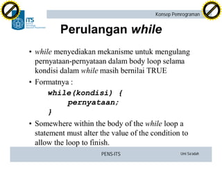 PENS-ITS Umi Sa’adah
Konsep Pemrograman
Perulangan while
• while menyediakan mekanisme untuk mengulang
pernyataan-pernyataan dalam body loop selama
kondisi dalam while masih bernilai TRUE
• Formatnya :
while(kondisi) {
pernyataan;
}
• Somewhere within the body of the while loop a
statement must alter the value of the condition to
allow the loop to finish.
C
lick
to
buy
N
O
W
!
PDF-XCHANGE
w
w
w
.docu-track.c
o
m
C
lick
to
buy
N
O
W
!
PDF-XCHANGE
w
w
w
.docu-track.c
o
m
 