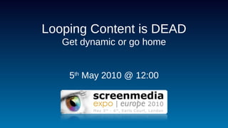 Looping Content is DEAD Get dynamic or go home 5 th  May 2010 @ 12:00 