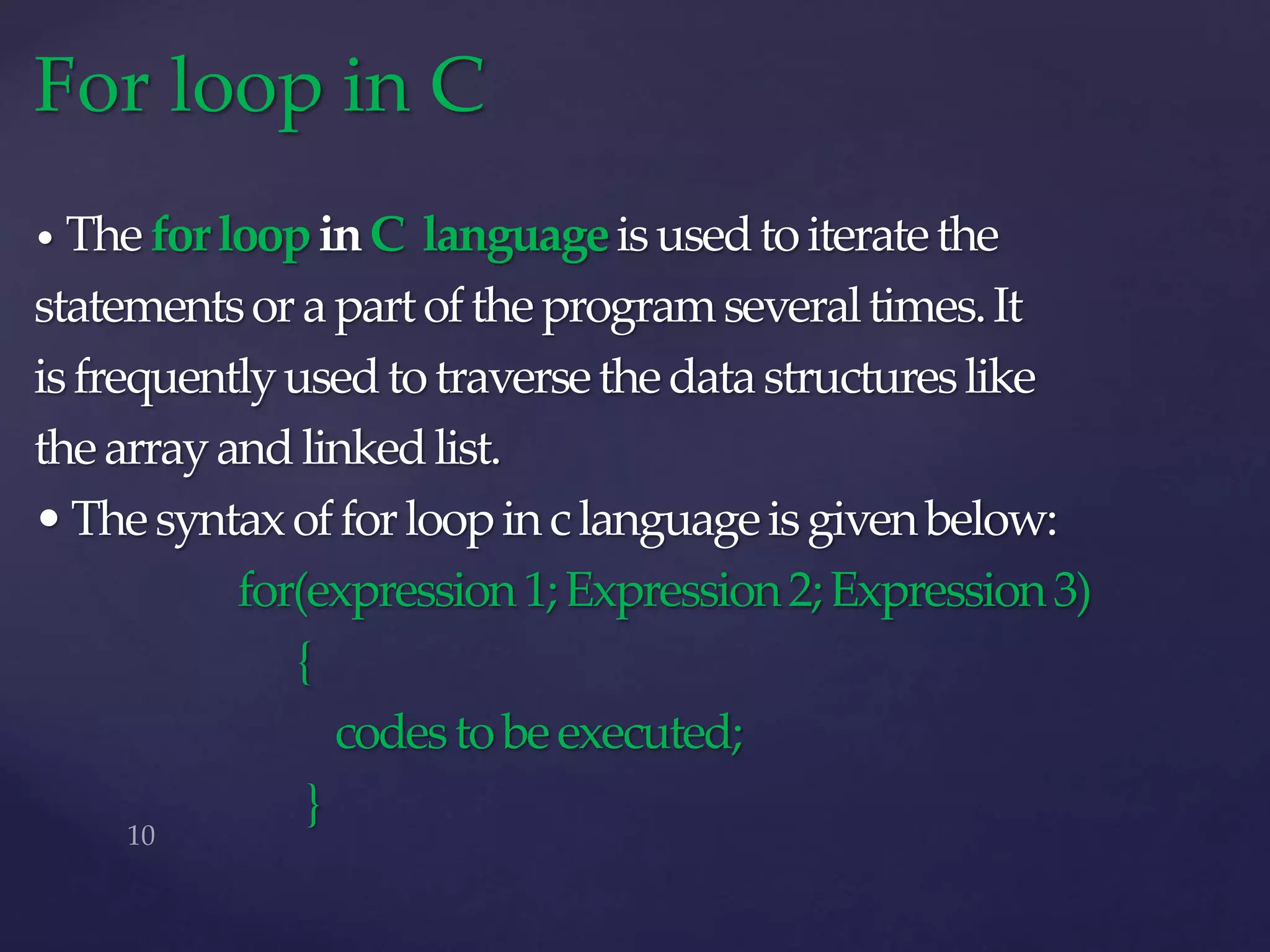• TheforloopinC languageisusedtoiteratethe
statementsorapartoftheprogramseveraltimes.It
isfrequentlyusedtotraversethedatastructureslike
thearrayandlinkedlist.
•Thesyntaxofforloopinclanguageisgivenbelow:
for(expression1;Expression2;Expression3)
{
codestobeexecuted;
}
For loop in C
 