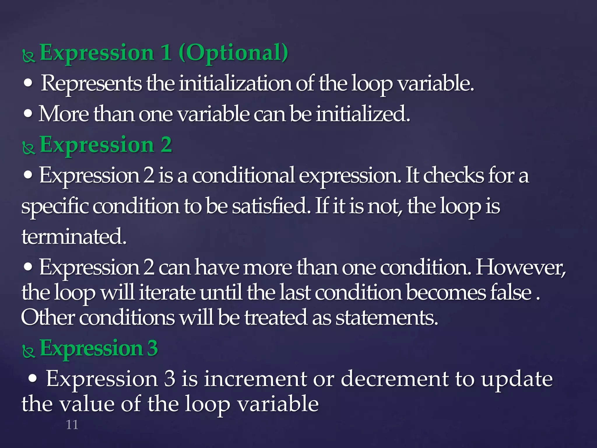  Expression 1 (Optional)
• Representstheinitializationoftheloopvariable.
•Morethanonevariablecanbeinitialized.
 Expression 2
•Expression2isaconditionalexpression.Itchecksfora
specificconditiontobesatisfied.Ifitisnot,theloopis
terminated.
•Expression2canhavemorethanonecondition.However,
theloopwilliterateuntilthelastconditionbecomesfalse.
Otherconditionswillbetreatedasstatements.
 Expression3
• Expression 3 is increment or decrement to update
the value of the loop variable
 
