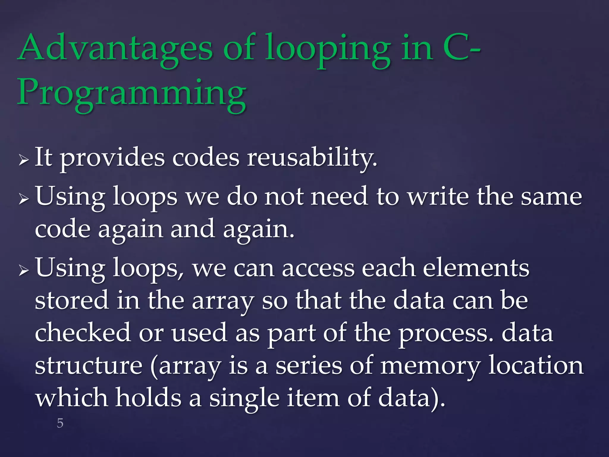  It provides codes reusability.
 Using loops we do not need to write the same
code again and again.
 Using loops, we can access each elements
stored in the array so that the data can be
checked or used as part of the process. data
structure (array is a series of memory location
which holds a single item of data).
Advantages of looping in C-
Programming
 
