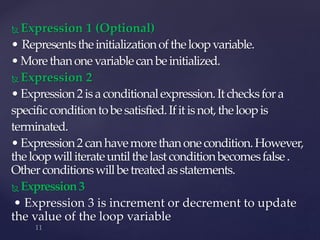  Expression 1 (Optional)
• Representstheinitializationoftheloopvariable.
•Morethanonevariablecanbeinitialized.
 Expression 2
•Expression2isaconditionalexpression.Itchecksfora
specificconditiontobesatisfied.Ifitisnot,theloopis
terminated.
•Expression2canhavemorethanonecondition.However,
theloopwilliterateuntilthelastconditionbecomesfalse.
Otherconditionswillbetreatedasstatements.
 Expression3
• Expression 3 is increment or decrement to update
the value of the loop variable
 