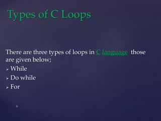 There are three types of loops in C language those
are given below;
 While
 Do while
 For
Types of C Loops
 