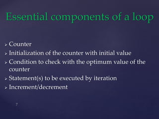  Counter
 Initialization of the counter with initial value
 Condition to check with the optimum value of the
counter
 Statement(s) to be executed by iteration
 Increment/decrement
Essential components of a loop
 
