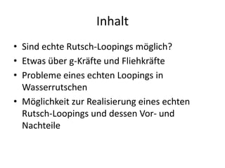 Inhalt
• Sind echte Rutsch-Loopings möglich?
• Etwas über g-Kräfte und Fliehkräfte
• Probleme eines echten Loopings in
  Wasserrutschen
• Möglichkeit zur Realisierung eines echten
  Rutsch-Loopings und dessen Vor- und
  Nachteile
 
