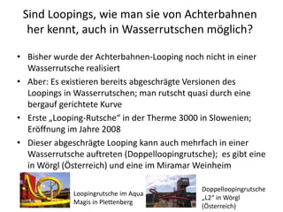 Sind Loopings, wie man sie von Achterbahnen
  her kennt, auch in Wasserrutschen möglich?

• Bisher wurde der Achterbahnen-Looping noch nicht in einer
  Wasserrutsche realisiert
• Aber: Es existieren bereits abgeschrägte Versionen des
  Loopings in Wasserrutschen; man rutscht quasi durch eine
  bergauf gerichtete Kurve
• Erste „Looping-Rutsche“ in der Therme 3000 in Slowenien;
  Eröffnung im Jahre 2008
• Dieser abgeschrägte Looping kann auch mehrfach in einer
  Wasserrutsche auftreten (Doppelloopingrutsche); es gibt eine
  in Wörgl (Österreich) und eine im Miramar Weinheim

                                              Doppelloopingrutsche
              Loopingrutsche im Aqua
                                              „L2“ in Wörgl
              Magis in Plettenberg
                                              (Österreich)
 