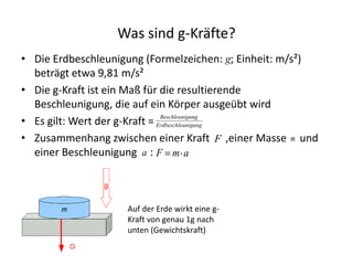 Was sind g-Kräfte?
• Die Erdbeschleunigung (Formelzeichen: g; Einheit: m/s²)
  beträgt etwa 9,81 m/s²
• Die g-Kraft ist ein Maß für die resultierende
  Beschleunigung, die auf ein Körper ausgeübt wird
• Es gilt: Wert der g-Kraft = Erdbeschleunigung
                               Beschleunigung


• Zusammenhang zwischen einer Kraft F ,einer Masse m und
  einer Beschleunigung a : F m a



                    Auf der Erde wirkt eine g-
                    Kraft von genau 1g nach
                    unten (Gewichtskraft)
 