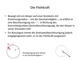 Die Fliehkraft

• Bewegt sich ein Körper auf einer Kreisbahn mit
  Krümmungsradius r mit der Geschwindigkeit v , so erfährt er
                                 2

  eine Beschleunigung von a vr in Richtung des
  Kreismittelpunktes (Zentralbeschleunigung), die den Körper in
  seiner Kreisbahn hält.
• Ein Rutschgast nimmt die Zentripetalbeschleunigung jedoch
  entgegengesetzt wahr; er ist der Fliehkraft ausgesetzt




                Kreisbewegung einer Masse
                m mit Geschwindigkeit v
 