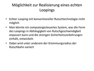 Möglichkeit zur Realisierung eines echten
                    Loopings

• Echter Looping mit konventioneller Rutschtechnologie nicht
  möglich
• Man könnte ein computergesteuertes System, was die Form
  des Loopings in Abhängigkeit von Rutschgeschwindigkeit
  anpassen kann und die strengen Sicherheitsvorkehrungen
  einhält, entwickeln
• Dabei wird unter anderem der Krümmungsradius der
  Rutschbahn variiert
 
