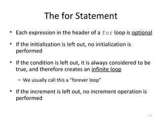 The for Statement
• Each expression in the header of a for loop is optional
• If the initialization is left out, no initialization is
performed
• If the condition is left out, it is always considered to be
true, and therefore creates an infinite loop
– We usually call this a “forever loop”
• If the increment is left out, no increment operation is
performed
5-21
 