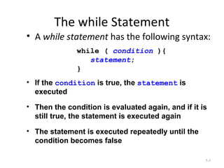 The while Statement
• A while statement has the following syntax:
5-3
while ( condition ){
statement;
}
• If the condition is true, the statement is
executed
• Then the condition is evaluated again, and if it is
still true, the statement is executed again
• The statement is executed repeatedly until the
condition becomes false
 