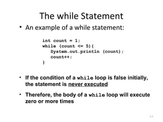 The while Statement
• An example of a while statement:
5-5
int count = 1;
while (count <= 5){
System.out.println (count);
count++;
}
• If the condition of a while loop is false initially,
the statement is never executed
• Therefore, the body of a while loop will execute
zero or more times
 