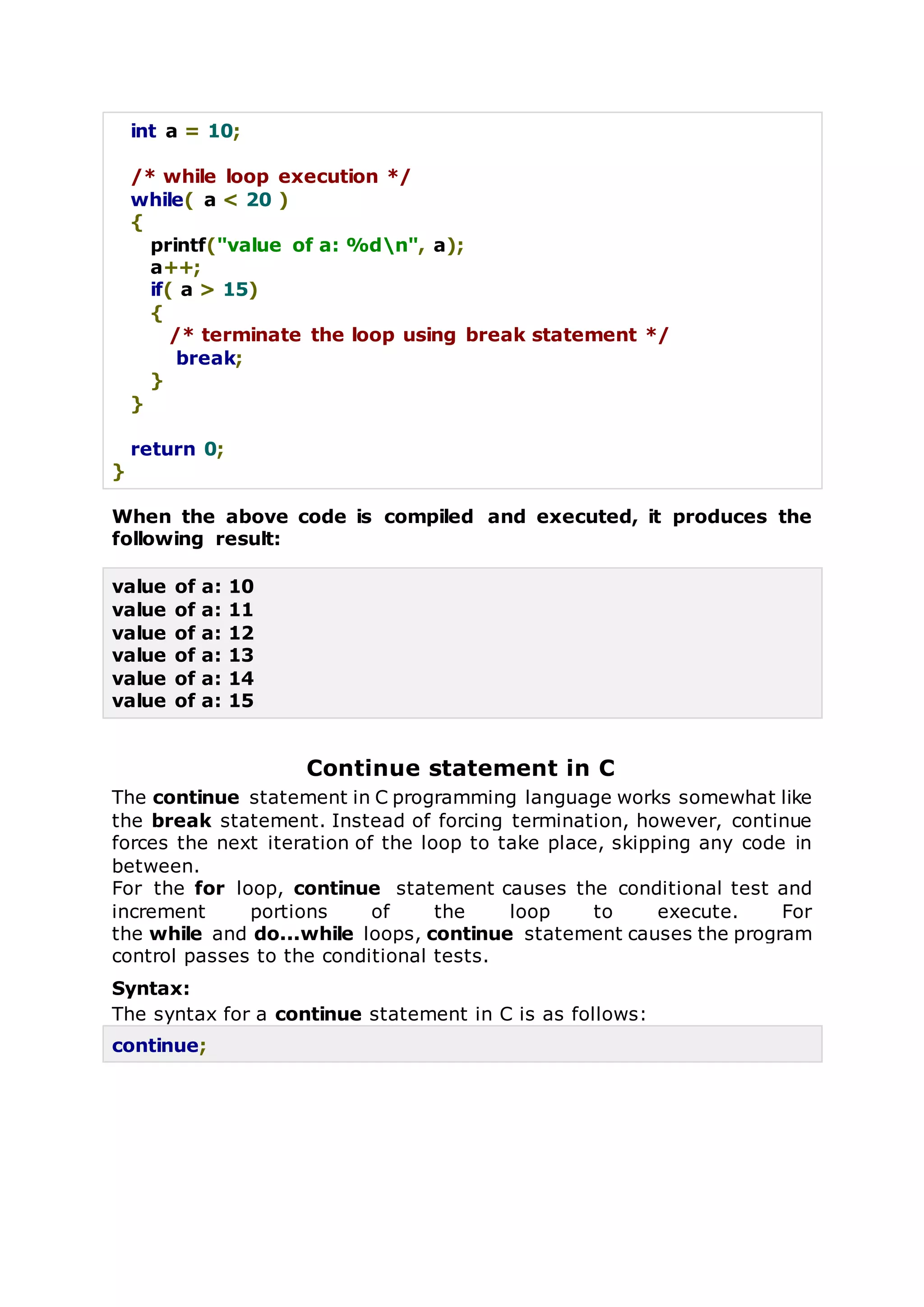 int a = 10;
/* while loop execution */
while( a < 20 )
{
printf("value of a: %dn", a);
a++;
if( a > 15)
{
/* terminate the loop using break statement */
break;
}
}
return 0;
}
When the above code is compiled and executed, it produces the
following result:
value of a: 10
value of a: 11
value of a: 12
value of a: 13
value of a: 14
value of a: 15
Continue statement in C
The continue statement in C programming language works somewhat like
the break statement. Instead of forcing termination, however, continue
forces the next iteration of the loop to take place, skipping any code in
between.
For the for loop, continue statement causes the conditional test and
increment portions of the loop to execute. For
the while and do...while loops, continue statement causes the program
control passes to the conditional tests.
Syntax:
The syntax for a continue statement in C is as follows:
continue;
 