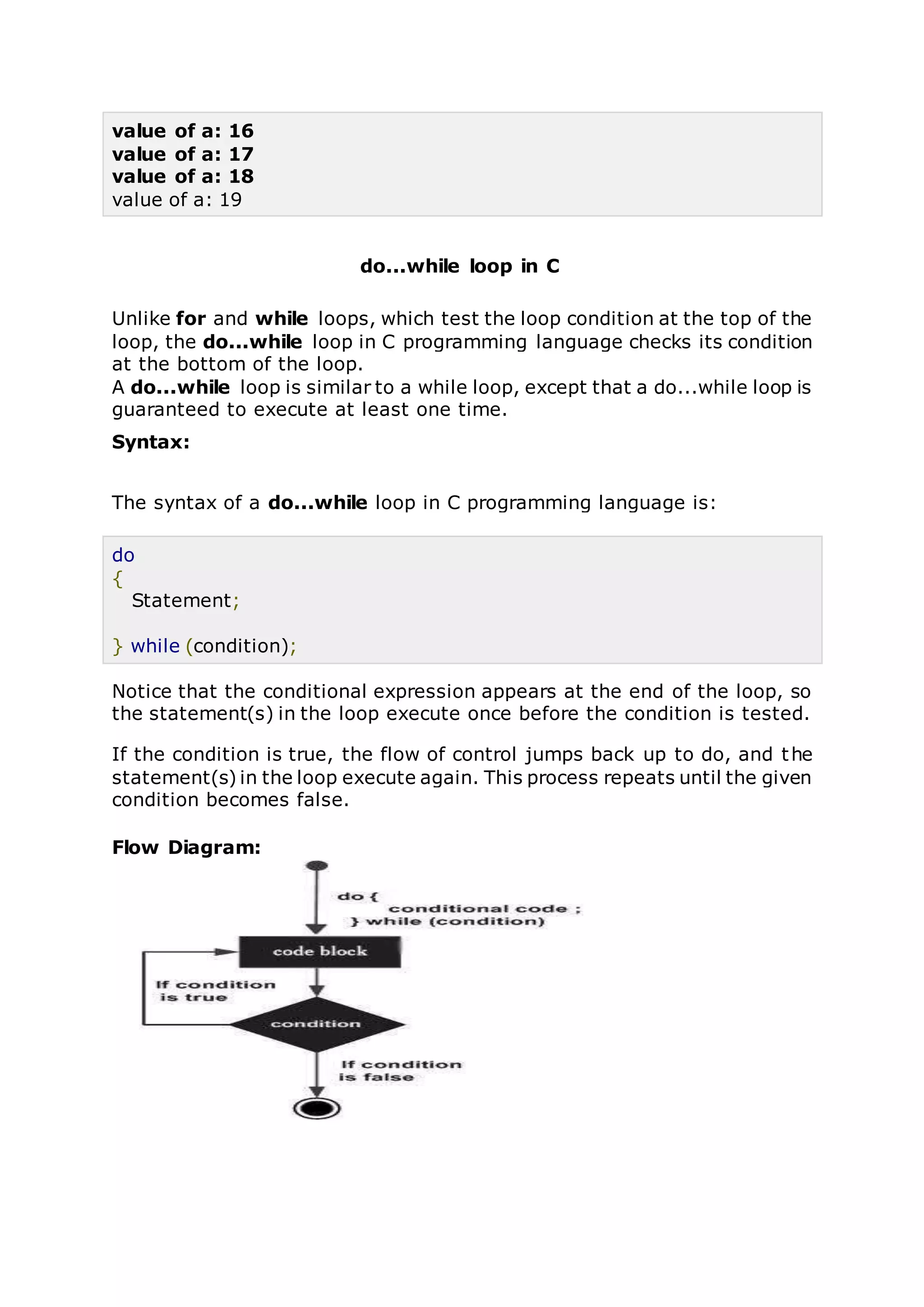 value of a: 16
value of a: 17
value of a: 18
value of a: 19
do...while loop in C
Unlike for and while loops, which test the loop condition at the top of the
loop, the do...while loop in C programming language checks its condition
at the bottom of the loop.
A do...while loop is similar to a while loop, except that a do...while loop is
guaranteed to execute at least one time.
Syntax:
The syntax of a do...while loop in C programming language is:
do
{
Statement;
} while (condition);
Notice that the conditional expression appears at the end of the loop, so
the statement(s) in the loop execute once before the condition is tested.
If the condition is true, the flow of control jumps back up to do, and the
statement(s) in the loop execute again. This process repeats until the given
condition becomes false.
Flow Diagram:
 