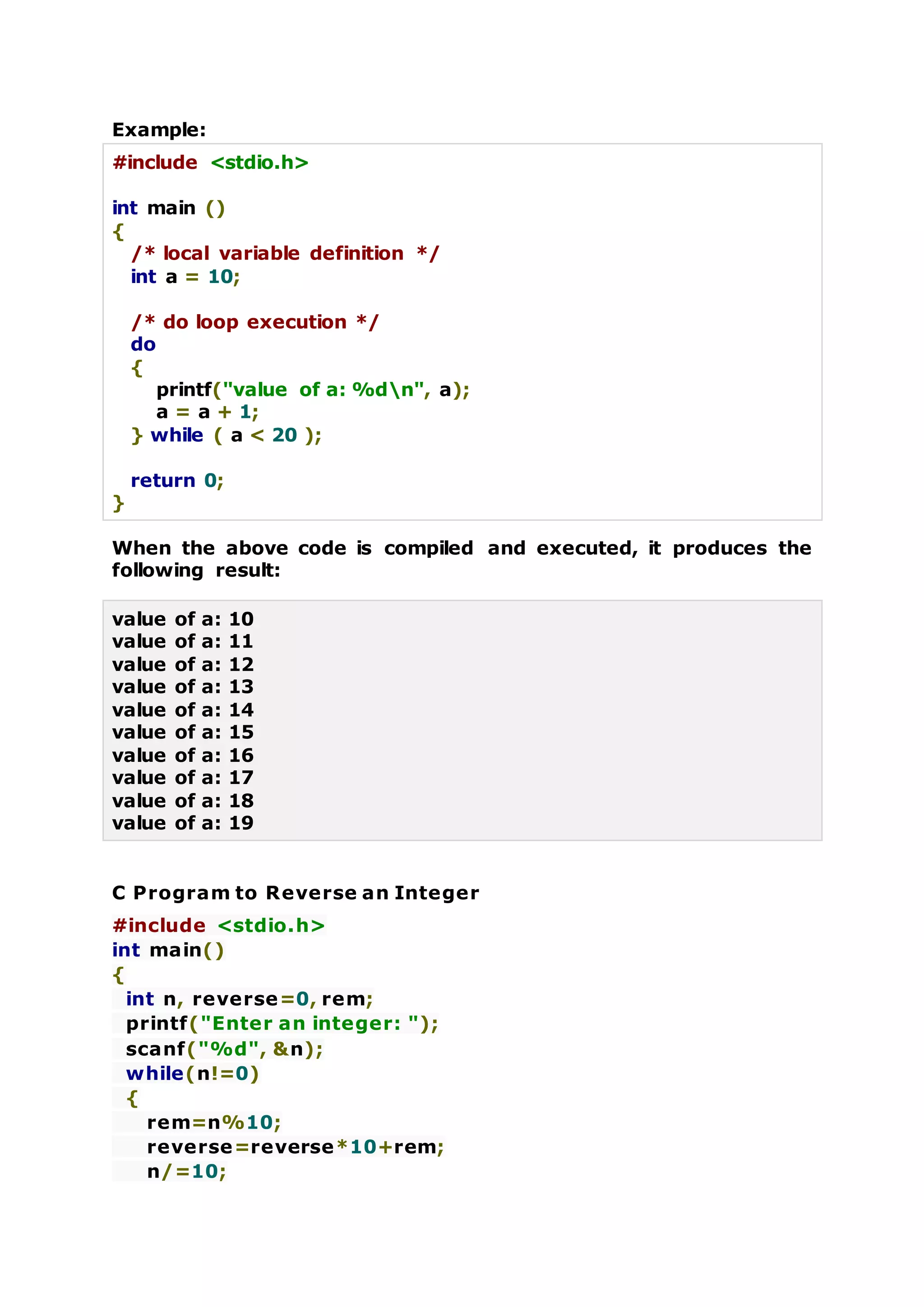 Example:
#include <stdio.h>
int main ()
{
/* local variable definition */
int a = 10;
/* do loop execution */
do
{
printf("value of a: %dn", a);
a = a + 1;
} while ( a < 20 );
return 0;
}
When the above code is compiled and executed, it produces the
following result:
value of a: 10
value of a: 11
value of a: 12
value of a: 13
value of a: 14
value of a: 15
value of a: 16
value of a: 17
value of a: 18
value of a: 19
C Program to Reverse an Integer
#include <stdio.h>
int main()
{
int n, reverse=0, rem;
printf("Enter an integer: ");
scanf("%d", &n);
while(n!=0)
{
rem=n%10;
reverse=reverse*10+rem;
n/=10;
 